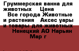 Груммерская ванна для животных. › Цена ­ 25 000 - Все города Животные и растения » Аксесcуары и товары для животных   . Ненецкий АО,Нарьян-Мар г.